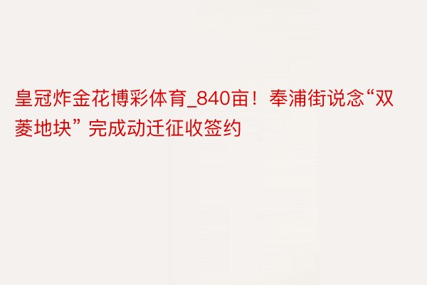 皇冠炸金花博彩体育_840亩！奉浦街说念“双菱地块” 完成动迁征收签约