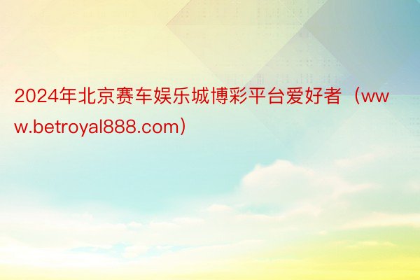2024年北京赛车娱乐城博彩平台爱好者(www.betroyal888.com)