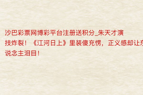 沙巴彩票网博彩平台注册送积分_朱天才演技炸裂!《江河日上》里装傻充愣,正义感却让东说念主泪目!