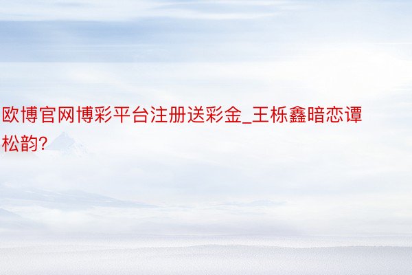 欧博官网博彩平台注册送彩金_王栎鑫暗恋谭松韵?