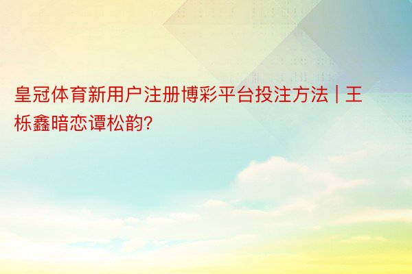 皇冠体育新用户注册博彩平台投注方法 | 王栎鑫暗恋谭松韵?