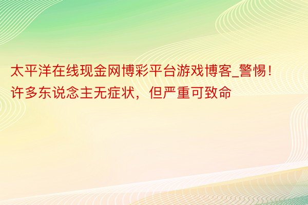 太平洋在线现金网博彩平台游戏博客_警惕!许多东说念主无症状,但严重可致命