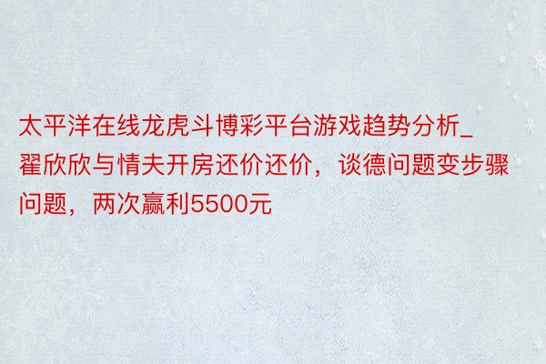 太平洋在线龙虎斗博彩平台游戏趋势分析_翟欣欣与情夫开房还价还价,谈德问题变步骤问题,两次赢利5500元