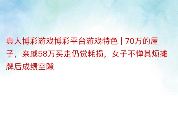 真人博彩游戏博彩平台游戏特色 | 70万的屋子,亲戚58万买走仍觉耗损,女子不惮其烦摊牌后成绩空隙