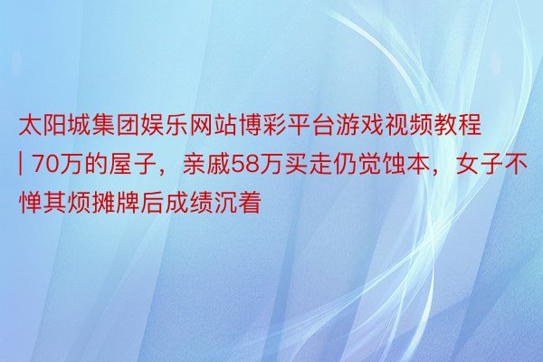 太阳城集团娱乐网站博彩平台游戏视频教程 | 70万的屋子，亲戚58万买走仍觉蚀本，女子不惮其烦摊牌后成绩沉着