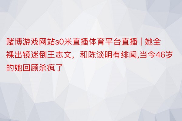赌博游戏网站s0米直播体育平台直播 | 她全裸出镜迷倒王志文,和陈谈明有绯闻,当今46岁的她回顾杀疯了