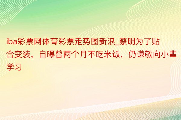iba彩票网体育彩票走势图新浪_蔡明为了贴合变装,自曝曾两个月不吃米饭,仍谦敬向小辈学习