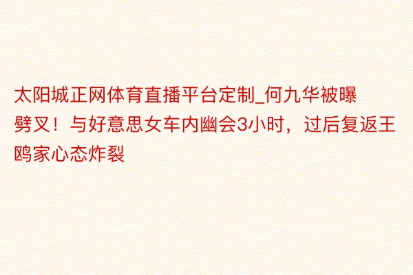 太阳城正网体育直播平台定制_何九华被曝劈叉！与好意思女车内幽会3小时，过后复返王鸥家心态炸裂