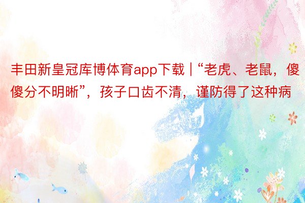 丰田新皇冠库博体育app下载 | “老虎、老鼠,傻傻分不明晰”,孩子口齿不清,谨防得了这种病