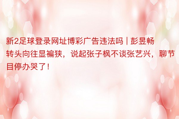 新2足球登录网址博彩广告违法吗 | 彭昱畅转头向往显褊狭,说起张子枫不谈张艺兴,聊节目停办哭了!