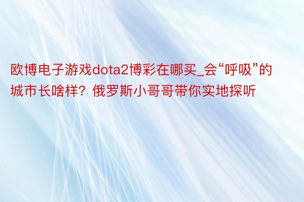 欧博电子游戏dota2博彩在哪买_会“呼吸”的城市长啥样?俄罗斯小哥哥带你实地探听