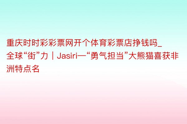 重庆时时彩彩票网开个体育彩票店挣钱吗_全球“街”力|Jasiri—“勇气担当”大熊猫喜获非洲特点名