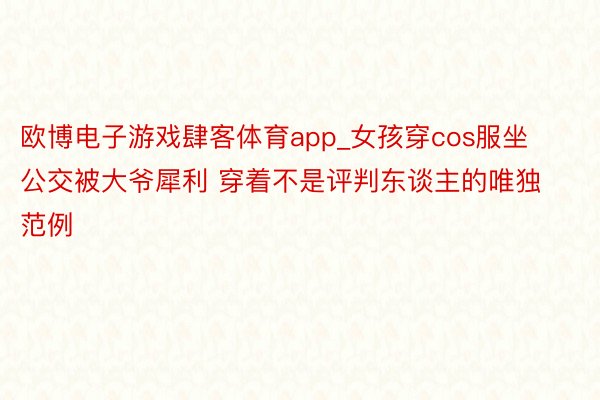 欧博电子游戏肆客体育app_女孩穿cos服坐公交被大爷犀利 穿着不是评判东谈主的唯独范例