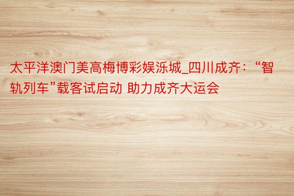 太平洋澳门美高梅博彩娱泺城_四川成齐：“智轨列车”载客试启动 助力成齐大运会