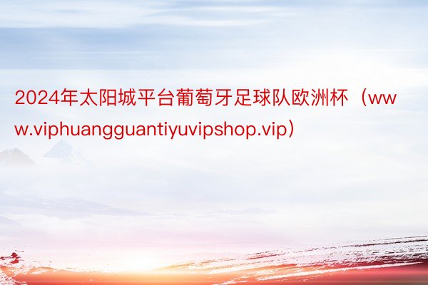2024年太阳城平台葡萄牙足球队欧洲杯（www.viphuangguantiyuvipshop.vip）