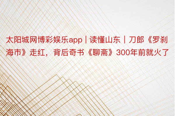 太阳城网博彩娱乐app | 读懂山东|刀郎《罗刹海市》走红,背后奇书《聊斋》300年前就火了