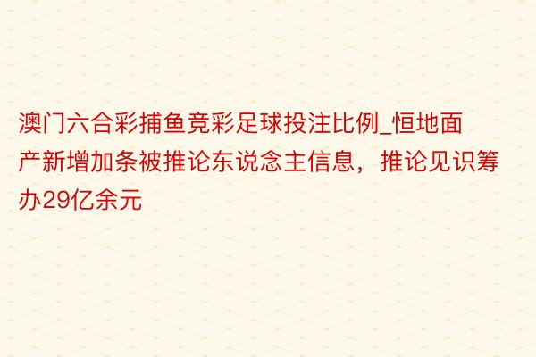 澳门六合彩捕鱼竞彩足球投注比例_恒地面产新增加条被推论东说念主信息,推论见识筹办29亿余元