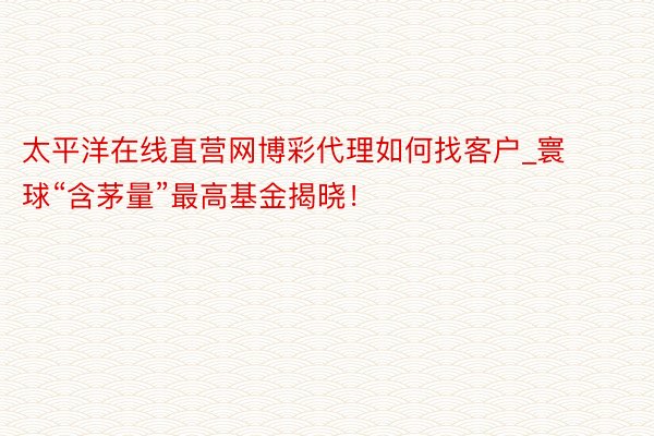 太平洋在线直营网博彩代理如何找客户_寰球“含茅量”最高基金揭晓！