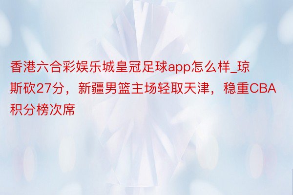 香港六合彩娱乐城皇冠足球app怎么样_琼斯砍27分,新疆男篮主场轻取天津,稳重CBA积分榜次席
