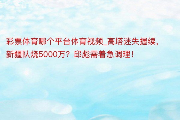 彩票体育哪个平台体育视频_高塔迷失握续,新疆队烧5000万?邱彪需着急调理!