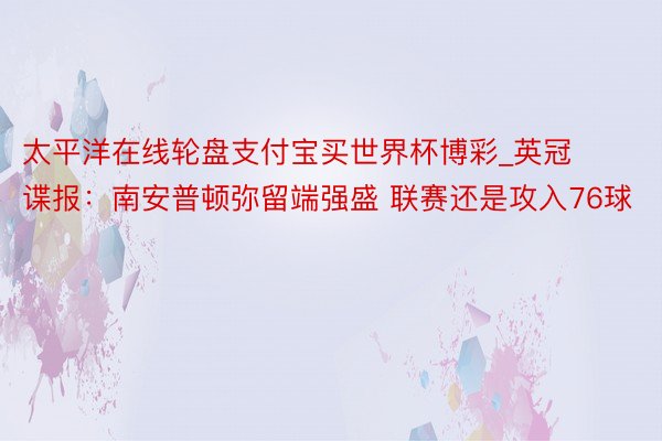 太平洋在线轮盘支付宝买世界杯博彩_英冠谍报:南安普顿弥留端强盛 联赛还是攻入76球