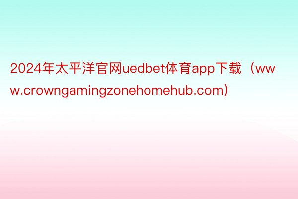 2024年太平洋官网uedbet体育app下载(www.crowngamingzonehomehub.com)