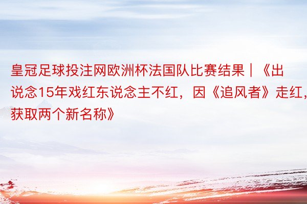 皇冠足球投注网欧洲杯法国队比赛结果 | 《出说念15年戏红东说念主不红,因《追风者》走红,获取两个新名称》