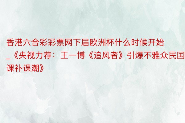 香港六合彩彩票网下届欧洲杯什么时候开始_《央视力荐:王一博《追风者》引爆不雅众民国课补课潮》