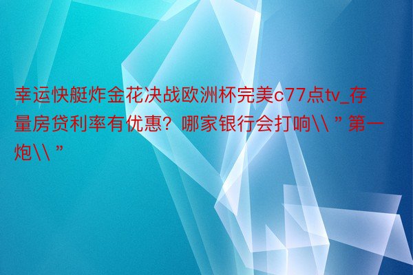 幸运快艇炸金花决战欧洲杯完美c77点tv_存量房贷利率有优惠?哪家银行会打响\"第一炮\"