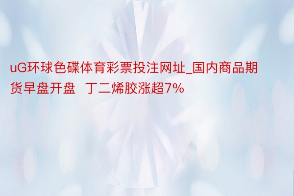 uG环球色碟体育彩票投注网址_国内商品期货早盘开盘  丁二烯胶涨超7%
