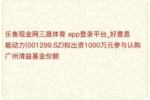 乐鱼现金网三晟体育 app登录平台_好意思能动力(001299.SZ)拟出资1000万元参与认购广州清益基金份额