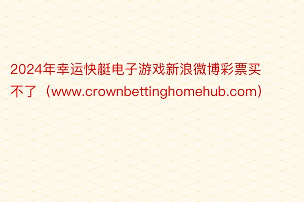 2024年幸运快艇电子游戏新浪微博彩票买不了(www.crownbettinghomehub.com)