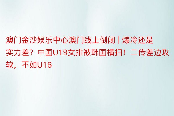 澳门金沙娱乐中心澳门线上倒闭 | 爆冷还是实力差?中国U19女排被韩国横扫!二传差边攻软,不如U16