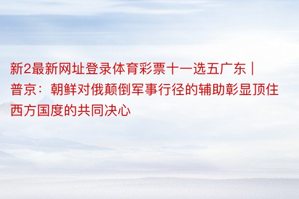 新2最新网址登录体育彩票十一选五广东 | 普京:朝鲜对俄颠倒军事行径的辅助彰显顶住西方国度的共同决心