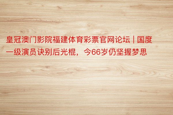 皇冠澳门影院福建体育彩票官网论坛 | 国度一级演员诀别后光棍,今66岁仍坚握梦思