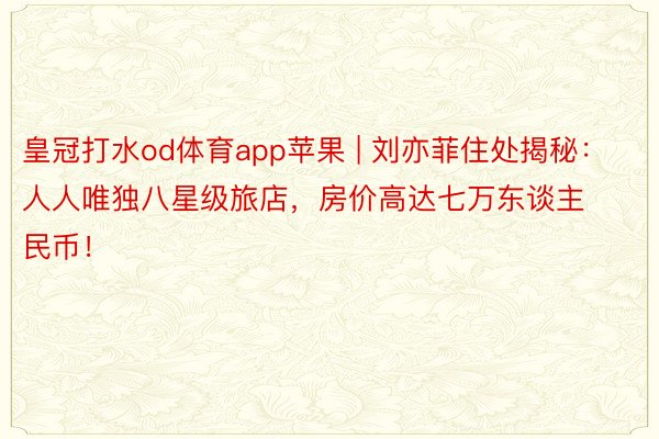 皇冠打水od体育app苹果 | 刘亦菲住处揭秘:人人唯独八星级旅店,房价高达七万东谈主民币!