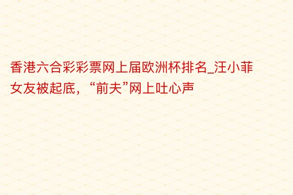 香港六合彩彩票网上届欧洲杯排名_汪小菲女友被起底,“前夫”网上吐心声