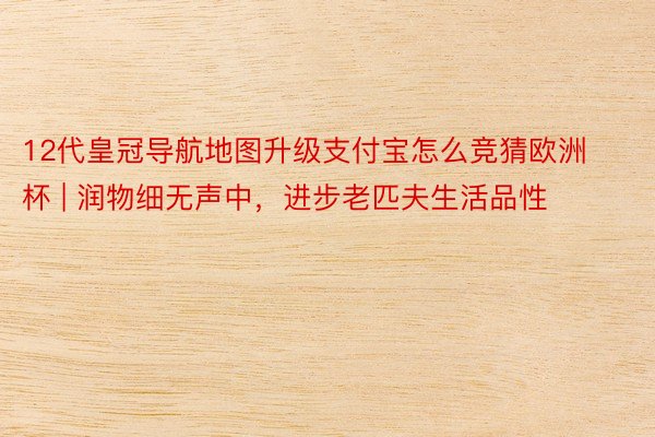 12代皇冠导航地图升级支付宝怎么竞猜欧洲杯 | 润物细无声中，进步老匹夫生活品性