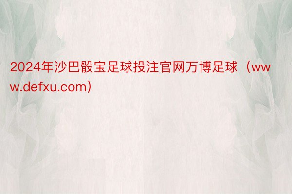2024年沙巴骰宝足球投注官网万博足球(www.defxu.com)