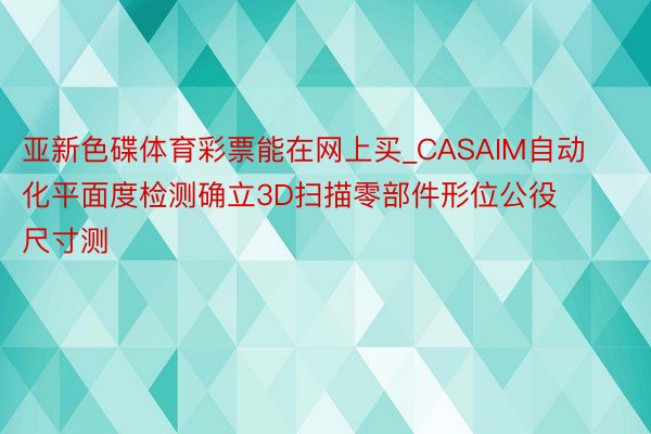 亚新色碟体育彩票能在网上买_CASAIM自动化平面度检测确立3D扫描零部件形位公役尺寸测