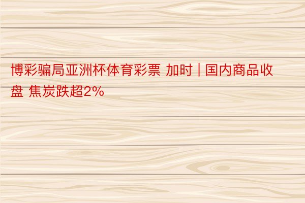 博彩骗局亚洲杯体育彩票 加时 | 国内商品收盘 焦炭跌超2%