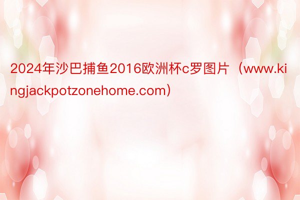 2024年沙巴捕鱼2016欧洲杯c罗图片(www.kingjackpotzonehome.com)
