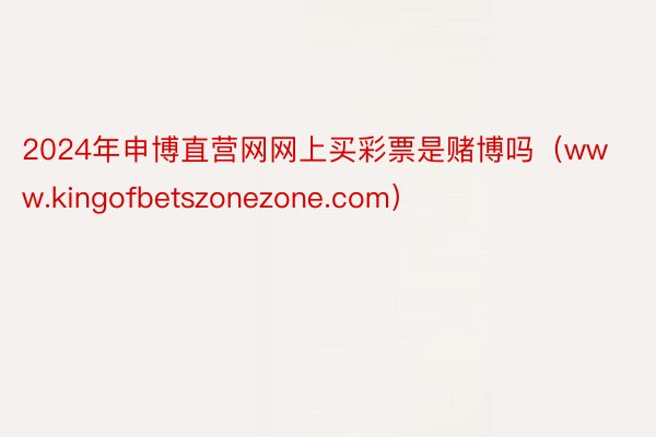 2024年申博直营网网上买彩票是赌博吗(www.kingofbetszonezone.com)
