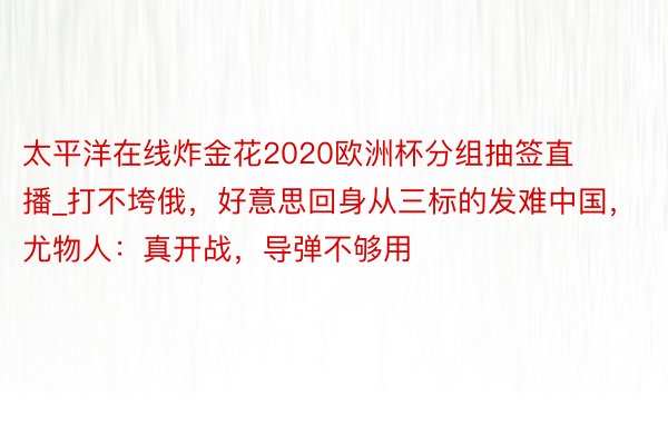 太平洋在线炸金花2020欧洲杯分组抽签直播_打不垮俄,好意思回身从三标的发难中国,尤物人:真开战,导弹不够用