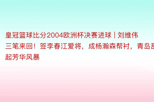 皇冠篮球比分2004欧洲杯决赛进球 | 刘维伟三笔来回！签李春江爱将，成杨瀚森帮衬，青岛刮起芳华风暴