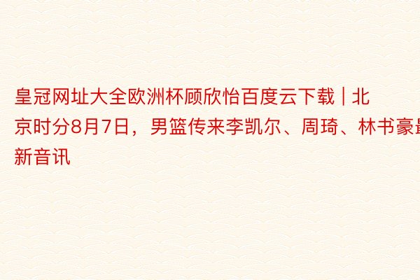 皇冠网址大全欧洲杯顾欣怡百度云下载 | 北京时分8月7日,男篮传来李凯尔、周琦、林书豪最新音讯