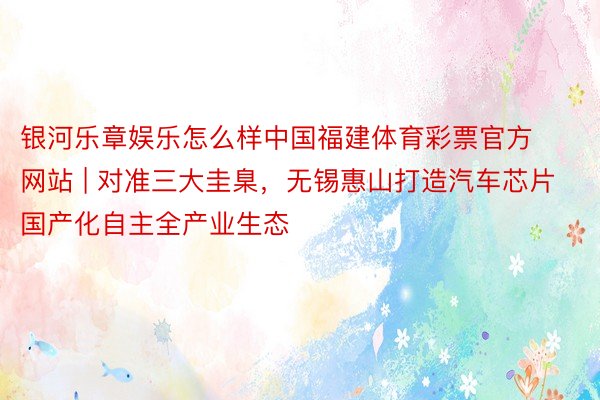 银河乐章娱乐怎么样中国福建体育彩票官方网站 | 对准三大圭臬，无锡惠山打造汽车芯片国产化自主全产业生态