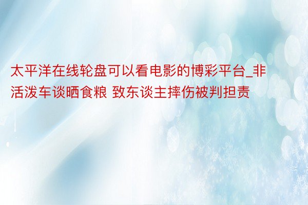 太平洋在线轮盘可以看电影的博彩平台_非活泼车谈晒食粮 致东谈主摔伤被判担责