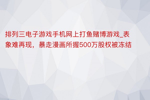 排列三电子游戏手机网上打鱼赌博游戏_表象难再现,暴走漫画所握500万股权被冻结