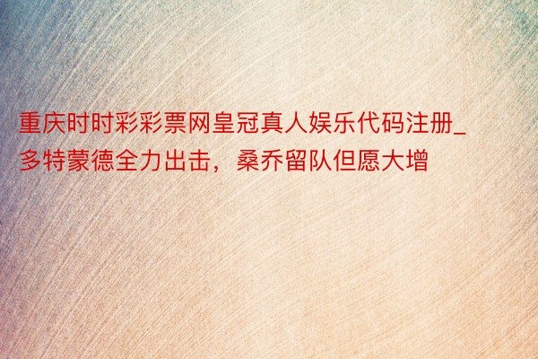 重庆时时彩彩票网皇冠真人娱乐代码注册_多特蒙德全力出击,桑乔留队但愿大增